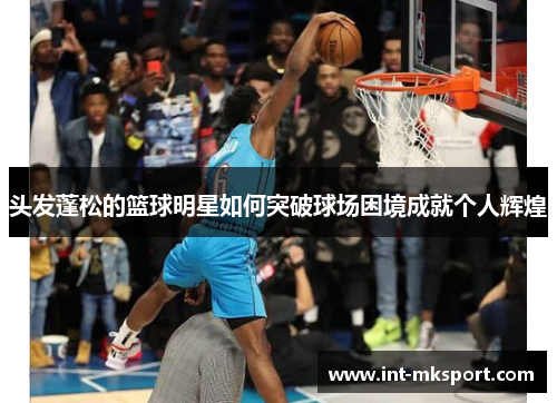 头发蓬松的篮球明星如何突破球场困境成就个人辉煌 头发蓬松的篮球明星如何突破球场困境成就个人辉煌