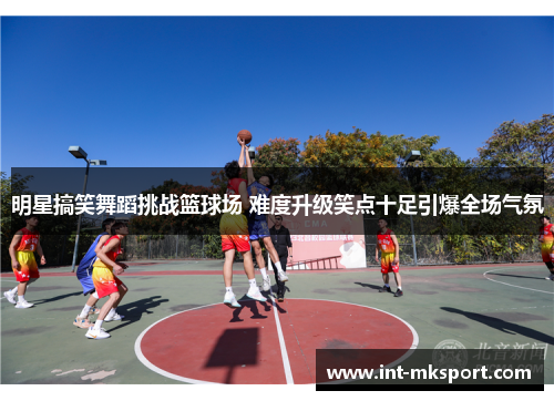 明星搞笑舞蹈挑战篮球场 难度升级笑点十足引爆全场气氛 明星搞笑舞蹈挑战篮球场 难度升级笑点十足引爆全场气氛