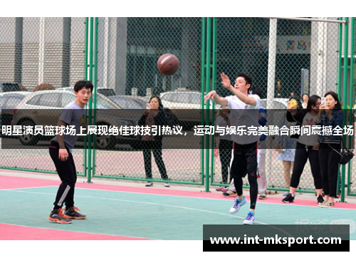 明星演员篮球场上展现绝佳球技引热议，运动与娱乐完美融合瞬间震撼全场