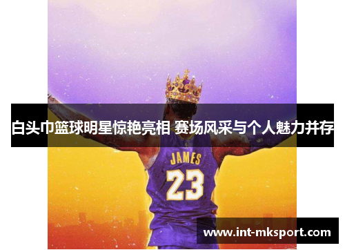 白头巾篮球明星惊艳亮相 赛场风采与个人魅力并存 白头巾篮球明星惊艳亮相 赛场风采与个人魅力并存