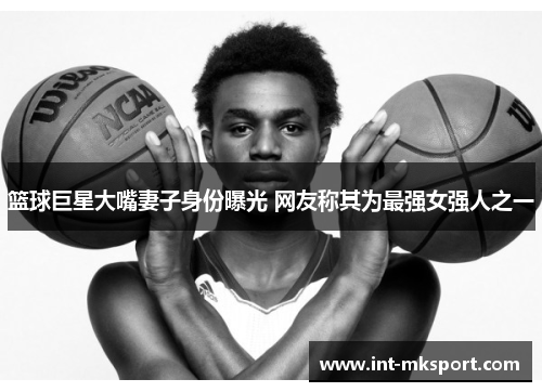 篮球巨星大嘴妻子身份曝光 网友称其为最强女强人之一