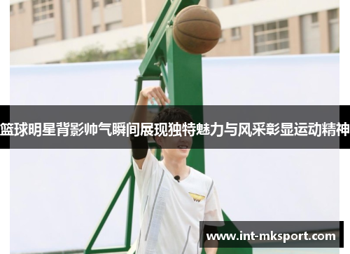 篮球明星背影帅气瞬间展现独特魅力与风采彰显运动精神