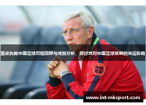 里皮执教中国足球历程回顾与成就分析,探讨其对中国足球发展的深远影响 里皮执教中国足球历程回顾与成就分析,探讨其对中国足球发展的深远影响